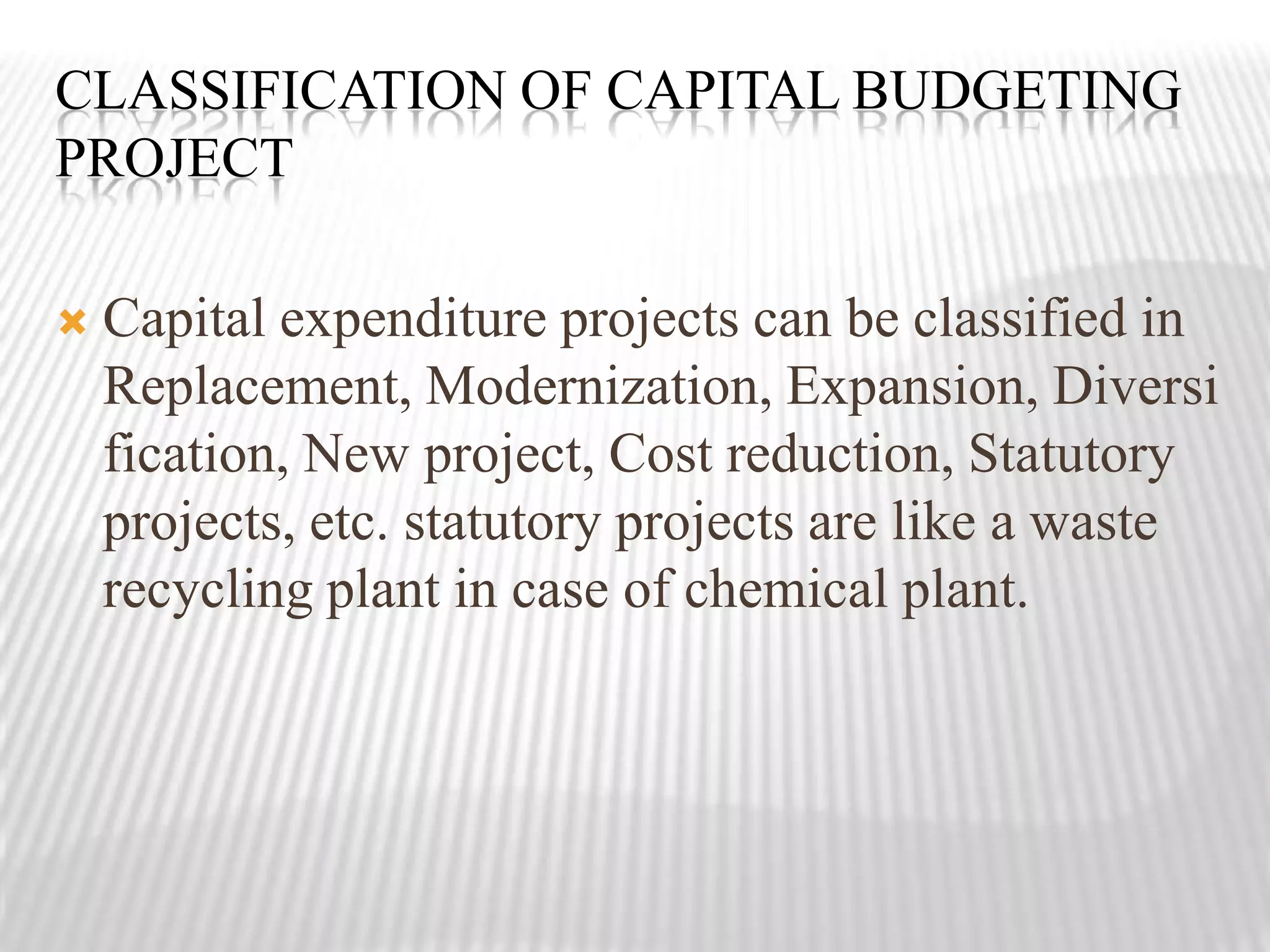 Classification of capital budgeting projectCapital expenditure projects can be classified in Replacement, Modernization, Expansion, Diversification, New project, Cost reduction, Statutory projects, etc. statutory projects are like a waste recycling plant in case of chemical plant.