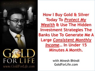 How I Buy Gold & Silver
     Today To Protect My
 Wealth & Use The Hidden
 Investment Strategies The
Banks Use To Generate Me A
 Large Consistent Monthly
    Income… In Under 15
      Minutes A Month.

      with Minesh Bhindi
       GoldForLife.com
 
