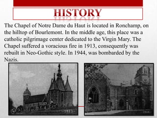 The Chapel of Notre Dame du Haut is located in Ronchamp, on
the hilltop of Bourlemont. In the middle age, this place was a
catholic pilgrimage center dedicated to the Virgin Mary. The
Chapel suffered a voracious fire in 1913, consequently was
rebuilt in Neo-Gothic style. In 1944, was bombarded by the
Nazis.
 