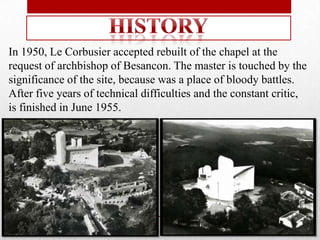 In 1950, Le Corbusier accepted rebuilt of the chapel at the
request of archbishop of Besancon. The master is touched by the
significance of the site, because was a place of bloody battles.
After five years of technical difficulties and the constant critic,
is finished in June 1955.
 