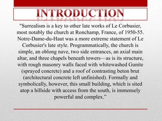 "Surrealism is a key to other late works of Le Corbusier,
most notably the church at Ronchamp, France, of 1950-55.
Notre-Dame-du-Haut was a more extreme statement of Le
   Corbusier's late style. Programmatically, the church is
simple, an oblong nave, two side entrances, an axial main
altar, and three chapels beneath towers—as is its structure,
with rough masonry walls faced with whitewashed Gunite
   (sprayed concrete) and a roof of contrasting beton brut
    (architectural concrete left unfinished). Formally and
 symbolically, however, this small building, which is sited
  atop a hillside with access from the south, is immensely
                   powerful and complex.‖
 