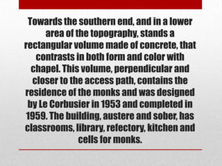 Towards the southern end, and in a lower
      area of the topography, stands a
rectangular volume made of concrete, that
   contrasts in both form and color with
  chapel. This volume, perpendicular and
  closer to the access path, contains the
residence of the monks and was designed
 by Le Corbusier in 1953 and completed in
 1959. The building, austere and sober, has
classrooms, library, refectory, kitchen and
               cells for monks.
 