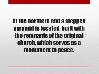 At the northern end a stepped
pyramid is located, built with
 the remnants of the original
  church, which serves as a
     monument to peace.
 
