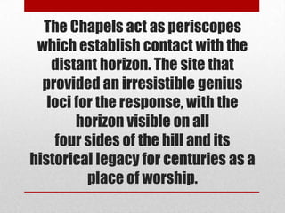 The Chapels act as periscopes
 which establish contact with the
    distant horizon. The site that
  provided an irresistible genius
   loci for the response, with the
        horizon visible on all
    four sides of the hill and its
historical legacy for centuries as a
          place of worship.
 