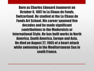 Born as Charles Edouard Jeanneret on
      October 6, 1887 in La Chaux de Fonds,
  Switzerland. He studied at the La Chaux de
   Fonds Art School. His career spanned five
       decades and he made significant
       contributions to the Modernists or
International Style. He has built works in North
   America, South America, Europe and Asia.
  He died on August 27, 1965 of a heart attack
 while swimming in the Mediterranean Sea in
                  south France.
 