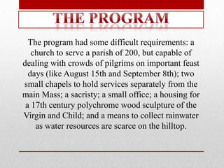 The program had some difficult requirements: a
   church to serve a parish of 200, but capable of
dealing with crowds of pilgrims on important feast
  days (like August 15th and September 8th); two
small chapels to hold services separately from the
main Mass; a sacristy; a small office; a housing for
 a 17th century polychrome wood sculpture of the
Virgin and Child; and a means to collect rainwater
    as water resources are scarce on the hilltop.
 
