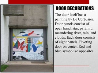 DOOR DECORATIONS
The door itself has a
painting by Le Corbusier.
Door panels consist of
open hand, star, pyramid,
meandering river, rain, and
clouds. Each door consists
of eight panels. Pivoting
door on center. Red and
blue symbolize opposites
 