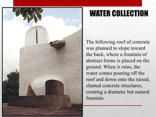 WATER COLLECTION


The billowing roof of concrete
was planned to slope toward
the back, where a fountain of
abstract forms is placed on the
ground. When it rains, the
water comes pouring off the
roof and down onto the raised,
slanted concrete structures,
creating a dramatic but natural
fountain.
 