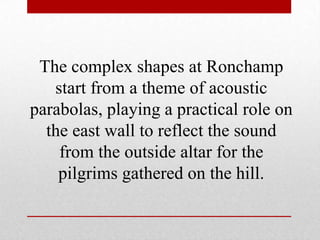 The complex shapes at Ronchamp
   start from a theme of acoustic
parabolas, playing a practical role on
  the east wall to reflect the sound
    from the outside altar for the
    pilgrims gathered on the hill.
 