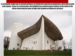 Le Corbusier made use of curved surfaces of reinforced concrete to generate a form that is bold
  and organic. Since its construction, the building has evoked poetic notions in the mind of the
               visitor observing the play of light and shadow on different surfaces
 