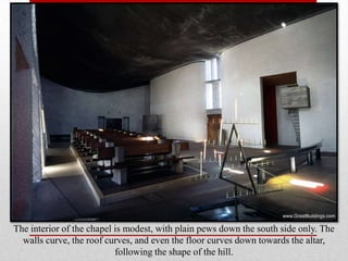 The interior of the chapel is modest, with plain pews down the south side only. The
  walls curve, the roof curves, and even the floor curves down towards the altar,
                           following the shape of the hill.
 