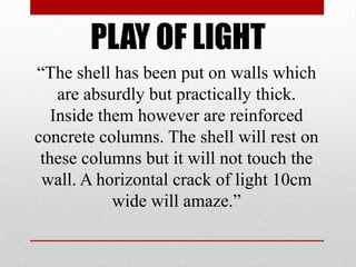 PLAY OF LIGHT
―The shell has been put on walls which
    are absurdly but practically thick.
   Inside them however are reinforced
concrete columns. The shell will rest on
 these columns but it will not touch the
 wall. A horizontal crack of light 10cm
            wide will amaze.‖
 