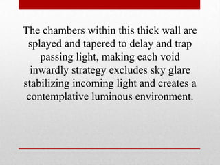 The chambers within this thick wall are
 splayed and tapered to delay and trap
    passing light, making each void
  inwardly strategy excludes sky glare
stabilizing incoming light and creates a
 contemplative luminous environment.
 