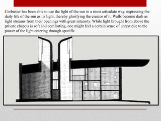 Corbusier has been able to use the light of the sun in a most articulate way, expressing the
daily life of the sun as its light, thereby glorifying the creator of it. Walls become dark as
light streams from their openings with great intensity. While light brought from above the
private chapels is soft and comforting, one might feel a certain sense of unrest due to the
power of the light entering through specific
 