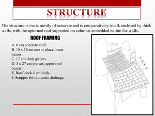 The structure is made mostly of concrete and is comparatively small, enclosed by thick
walls, with the upturned roof supported on columns embedded within the walls.
                 ROOF FRAMING
     A. 6 cm concrete shell.
     B. 10 x 30 cm cast in place lower
     beams.
     C. 17 cm thick girders.
     D. 5 x 27 cm pre cast upper roof
     beams.
     E. Roof deck 4 cm thick.
     F. Scupper for rainwater drainage.
 