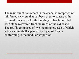 The main structural system in the chapel is composed of
reinforced concrete that has been used to construct the
required framework for the building. It has been filled
with stone recovered from the ruins of the old chapel.
The roof is composed of two membranes, each of which
acts as a thin shell separated by a gap of 2.26 m
conforming to the modular proportion.
 