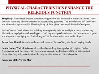 Simplicity- The chapel appears completely organic both in form and in materials. Notre Dame
Du Haut lacks any obvious attempts at accentuating geometry. The materials are left in the raw
and allowed to age naturally. The simplicity of form gives the chapel the feel of sculpture.

Lack of ornate detail allows the building to completely exist as a religious space without any
distractions to pilgrims and worshippers. Lacking mass-produced materials the structure is pure
and simple exemplifying the desired way of life for those who came to the chapel.

Beton Brut Roof-It is said that the smooth curve of the roof is symbolic of praying hands.

South Facing Wall of Windows-Light has been a long time symbol of religion. Gothic
Architecture took this concept to the extreme considering light one of the most important
elements of any religious structure. Light gives the space an ethereal quality.

Sculpture of the Virgin Mary-
 