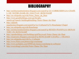 BIBLIOGRAPHY
• http://architecturalmoleskine.blogspot.com/search?q=LE+CORBUSIER%3A+CHAPE
  L+OF+NOTRE-DAME-DU+HAUT%2C+RONCHAMP
• http://en.wikipedia.org/wiki/Notre_Dame_du_Haut
• http://www.greatbuildings.com/cgi-bin/gbc-
  search.cgi?search=building&building=Notre+Dame+du+Haut
• http://elplanb-
  arquitectura.blogspot.com/search?q=Le+Corbusier%27s+Ronchamp+Chapel
• http://en.wikipedia.org/wiki/Ronchamp
• http://architecturalmoleskine.blogspot.com/search?q=RENZO+PIANO%3A+MONAS
  TERY+IN+RONCHAMP
• http://openbuildings.com/buildings/grid?keyword=Notre+Dame+du+Haut
• http://nixpixmix.blogspot.com/search?q=RONCHAMP+CHAPEL+-+FRANCE
• http://en.wikipedia.org/wiki/Le_Corbusier
• http://www.flickr.com/photos/tags/ronchamp/
• http://www.archdaily.com/84988/ad-classics-ronchamp-le-corbusier/
• http://everything2.com/title/Notre+Dame+Du+Haut
 