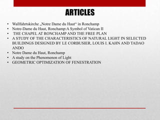 ARTICLES
• Wallfahrtskirche „Notre Dame du Haut― in Ronchamp
• Notre-Dame du Haut, Ronchamp:A Symbol of Vatican II
• THE CHAPEL AT RONCHAMP AND THE FREE PLAN
• A STUDY OF THE CHARACTERISTICS OF NATURAL LIGHT IN SELECTED
  BUILDINGS DESIGNED BY LE CORBUSIER, LOUIS I. KAHN AND TADAO
  ANDO
• Notre Dame du Haut, Ronchamp
• A study on the Phenomenon of Light
• GEOMETRIC OPTIMIZATION OF FENESTRATION
 