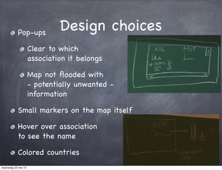 Design choicesPop-ups
Clear to which
association it belongs
Map not ﬂooded with
- potentially unwanted -
information
Small markers on the map itself
Hover over association
to see the name
Colored countries
woensdag 22 mei 13
 