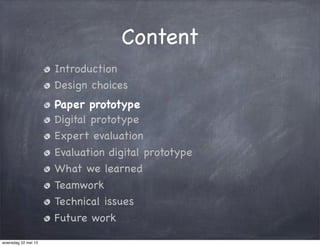 Content
Introduction
Design choices
Paper prototype
Digital prototype
Expert evaluation
Evaluation digital prototype
What we learned
Teamwork
Technical issues
Future work
woensdag 22 mei 13
 