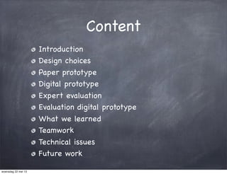 Content
Introduction
Design choices
Paper prototype
Digital prototype
Expert evaluation
Evaluation digital prototype
What we learned
Teamwork
Technical issues
Future work
woensdag 22 mei 13
 