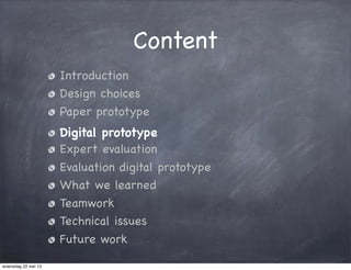 Content
Introduction
Design choices
Paper prototype
Digital prototype
Expert evaluation
Evaluation digital prototype
What we learned
Teamwork
Technical issues
Future work
woensdag 22 mei 13
 