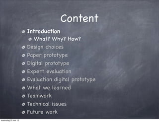 Content
Introduction
What? Why? How?
Design choices
Paper prototype
Digital prototype
Expert evaluation
Evaluation digital prototype
What we learned
Teamwork
Technical issues
Future work
woensdag 22 mei 13
 