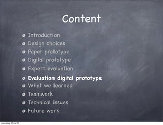 Content
Introduction
Design choices
Paper prototype
Digital prototype
Expert evaluation
Evaluation digital prototype
What we learned
Teamwork
Technical issues
Future work
woensdag 22 mei 13
 