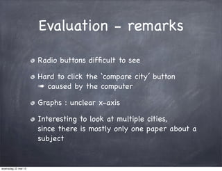 Evaluation - remarks
Radio buttons difﬁcult to see
Hard to click the ‘compare city’ button
➠ caused by the computer
Graphs : unclear x-axis
Interesting to look at multiple cities,
since there is mostly only one paper about a
subject
woensdag 22 mei 13
 