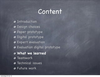 Content
Introduction
Design choices
Paper prototype
Digital prototype
Expert evaluation
Evaluation digital prototype
What we learned
Teamwork
Technical issues
Future work
woensdag 22 mei 13
 