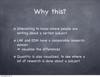 Why this?
Interesting to know where people are
writing about a certain subject
LAK and EDM have a comparable research
domain
➠ visualize the differences
Quantity is also visualized, to see where a
lot of research is done about a subject
woensdag 22 mei 13
 