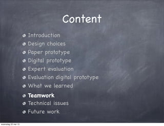 Content
Introduction
Design choices
Paper prototype
Digital prototype
Expert evaluation
Evaluation digital prototype
What we learned
Teamwork
Technical issues
Future work
woensdag 22 mei 13
 