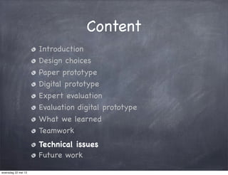 Content
Introduction
Design choices
Paper prototype
Digital prototype
Expert evaluation
Evaluation digital prototype
What we learned
Teamwork
Technical issues
Future work
woensdag 22 mei 13
 
