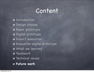 Content
Introduction
Design choices
Paper prototype
Digital prototype
Expert evaluation
Evaluation digital prototype
What we learned
Teamwork
Technical issues
Future work
woensdag 22 mei 13
 
