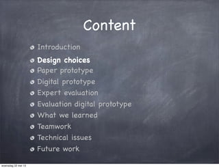 Content
Introduction
Design choices
Paper prototype
Digital prototype
Expert evaluation
Evaluation digital prototype
What we learned
Teamwork
Technical issues
Future work
woensdag 22 mei 13
 