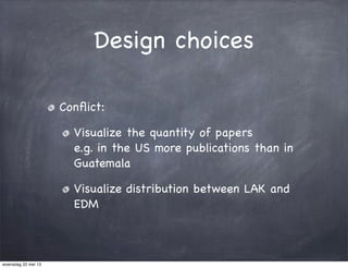 Design choices
Conﬂict:
Visualize the quantity of papers
e.g. in the US more publications than in
Guatemala
Visualize distribution between LAK and
EDM
woensdag 22 mei 13
 