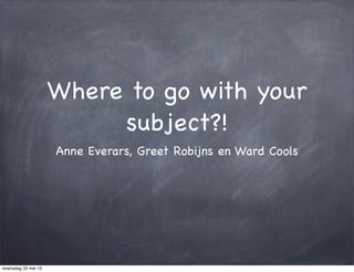 Where to go with your
subject?!
Anne Everars, Greet Robijns en Ward Cools
woensdag 22 mei 13
 