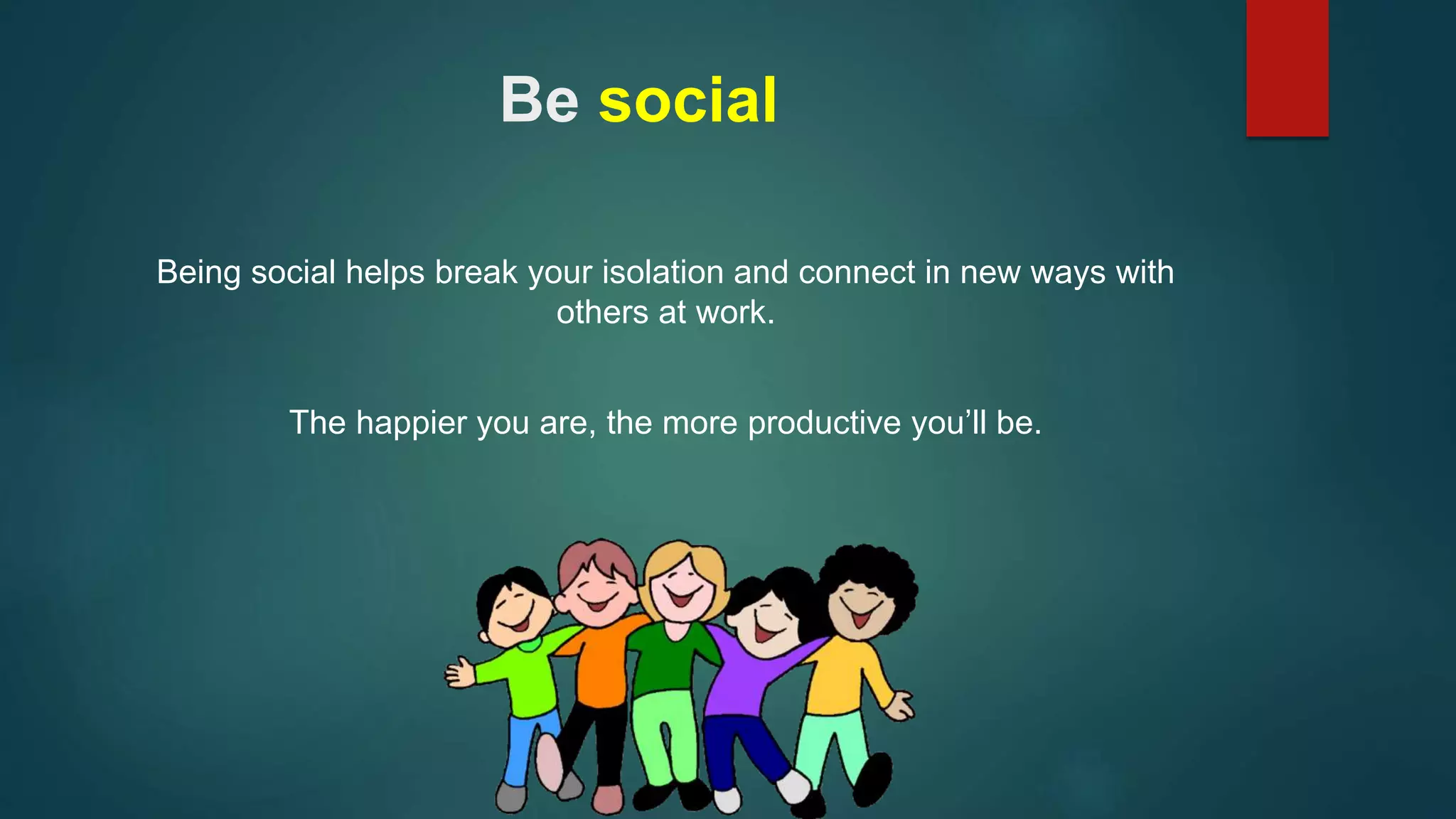 Be social 
Being social helps break your isolation and connect in new ways with 
others at work. 
The happier you are, the more productive you’ll be. 
 