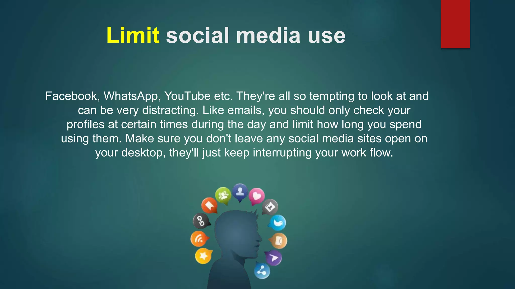Limit social media use 
Facebook, WhatsApp, YouTube etc. They're all so tempting to look at and 
can be very distracting. Like emails, you should only check your 
profiles at certain times during the day and limit how long you spend 
using them. Make sure you don't leave any social media sites open on 
your desktop, they'll just keep interrupting your work flow. 
 