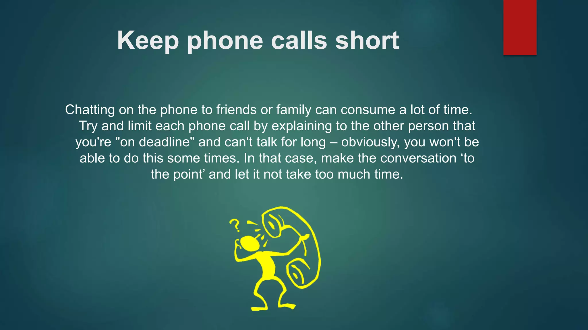 Keep phone calls short 
Chatting on the phone to friends or family can consume a lot of time. 
Try and limit each phone call by explaining to the other person that 
you're "on deadline" and can't talk for long – obviously, you won't be 
able to do this some times. In that case, make the conversation ‘to 
the point’ and let it not take too much time. 
 
