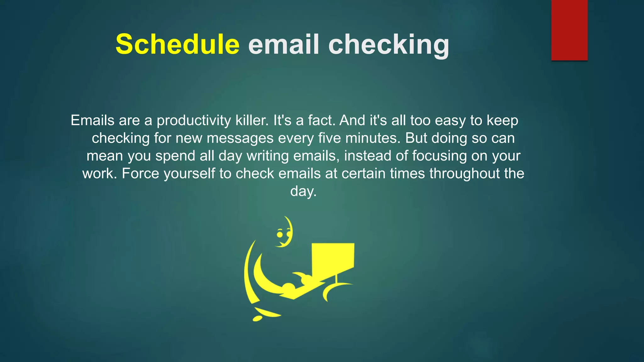 Schedule email checking 
Emails are a productivity killer. It's a fact. And it's all too easy to keep 
checking for new messages every five minutes. But doing so can 
mean you spend all day writing emails, instead of focusing on your 
work. Force yourself to check emails at certain times throughout the 
day. 
 