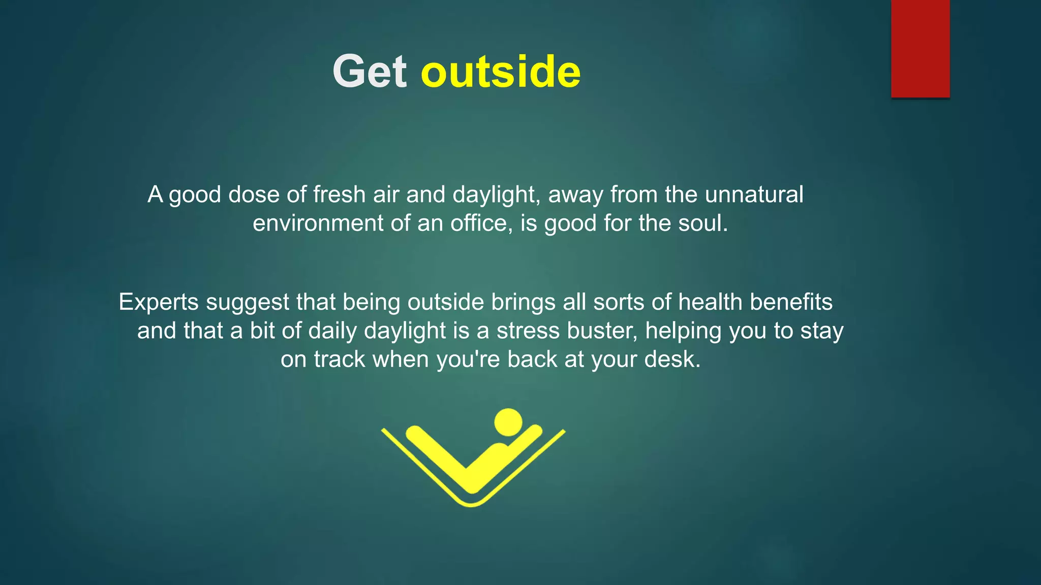 Get outside 
A good dose of fresh air and daylight, away from the unnatural 
environment of an office, is good for the soul. 
Experts suggest that being outside brings all sorts of health benefits 
and that a bit of daily daylight is a stress buster, helping you to stay 
on track when you're back at your desk. 
 