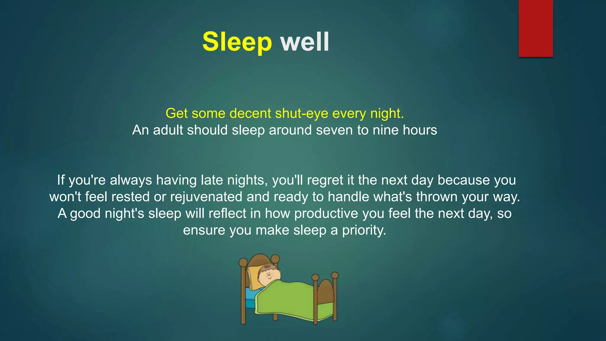 Sleep well 
Get some decent shut-eye every night. 
An adult should sleep around seven to nine hours 
If you're always having late nights, you'll regret it the next day because you 
won't feel rested or rejuvenated and ready to handle what's thrown your way. 
A good night's sleep will reflect in how productive you feel the next day, so 
ensure you make sleep a priority. 
 