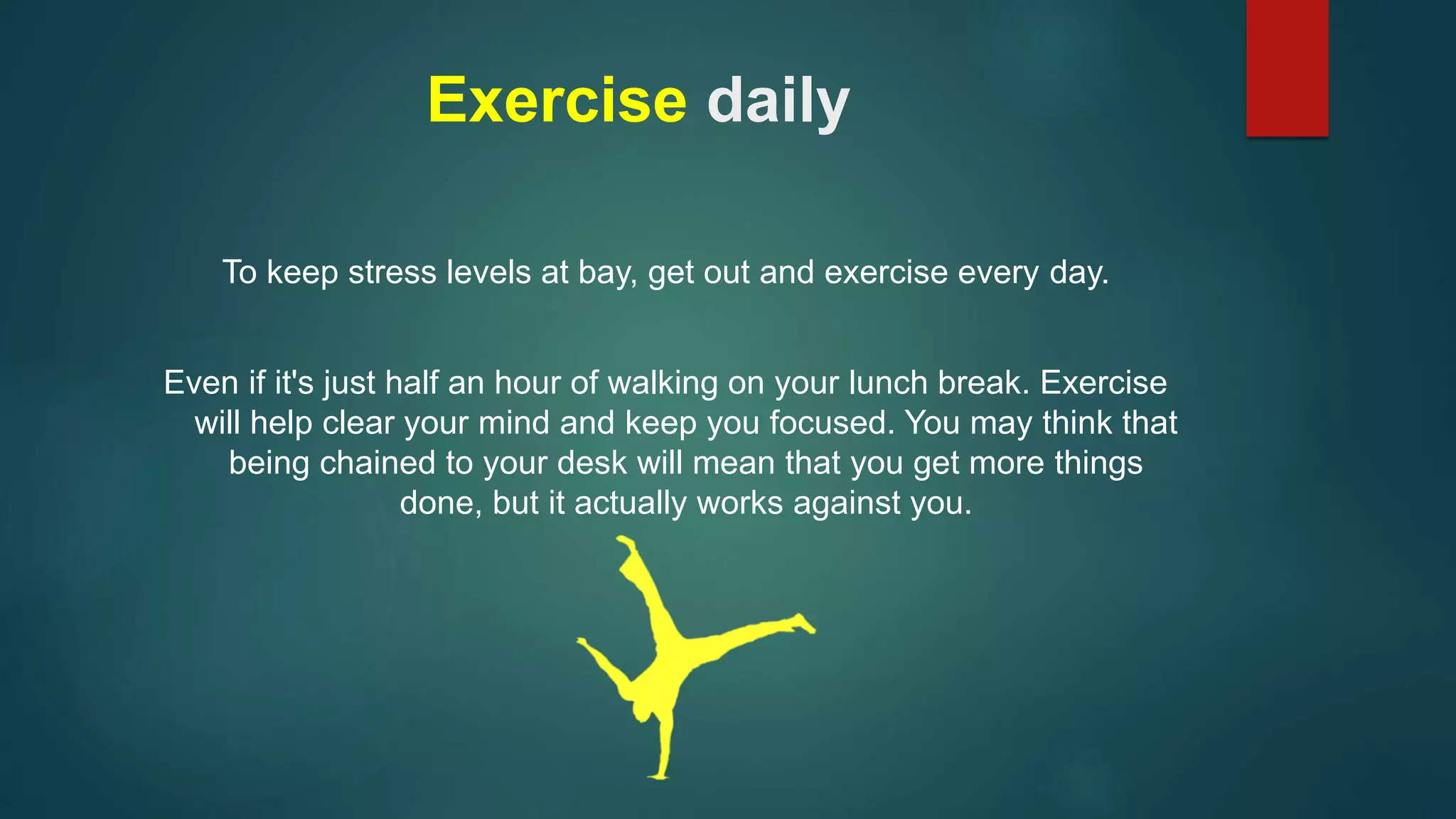 Exercise daily 
To keep stress levels at bay, get out and exercise every day. 
Even if it's just half an hour of walking on your lunch break. Exercise 
will help clear your mind and keep you focused. You may think that 
being chained to your desk will mean that you get more things 
done, but it actually works against you. 
 