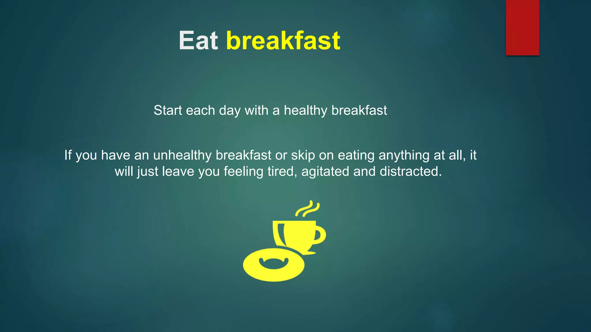 Eat breakfast 
Start each day with a healthy breakfast 
If you have an unhealthy breakfast or skip on eating anything at all, it 
will just leave you feeling tired, agitated and distracted. 
 
