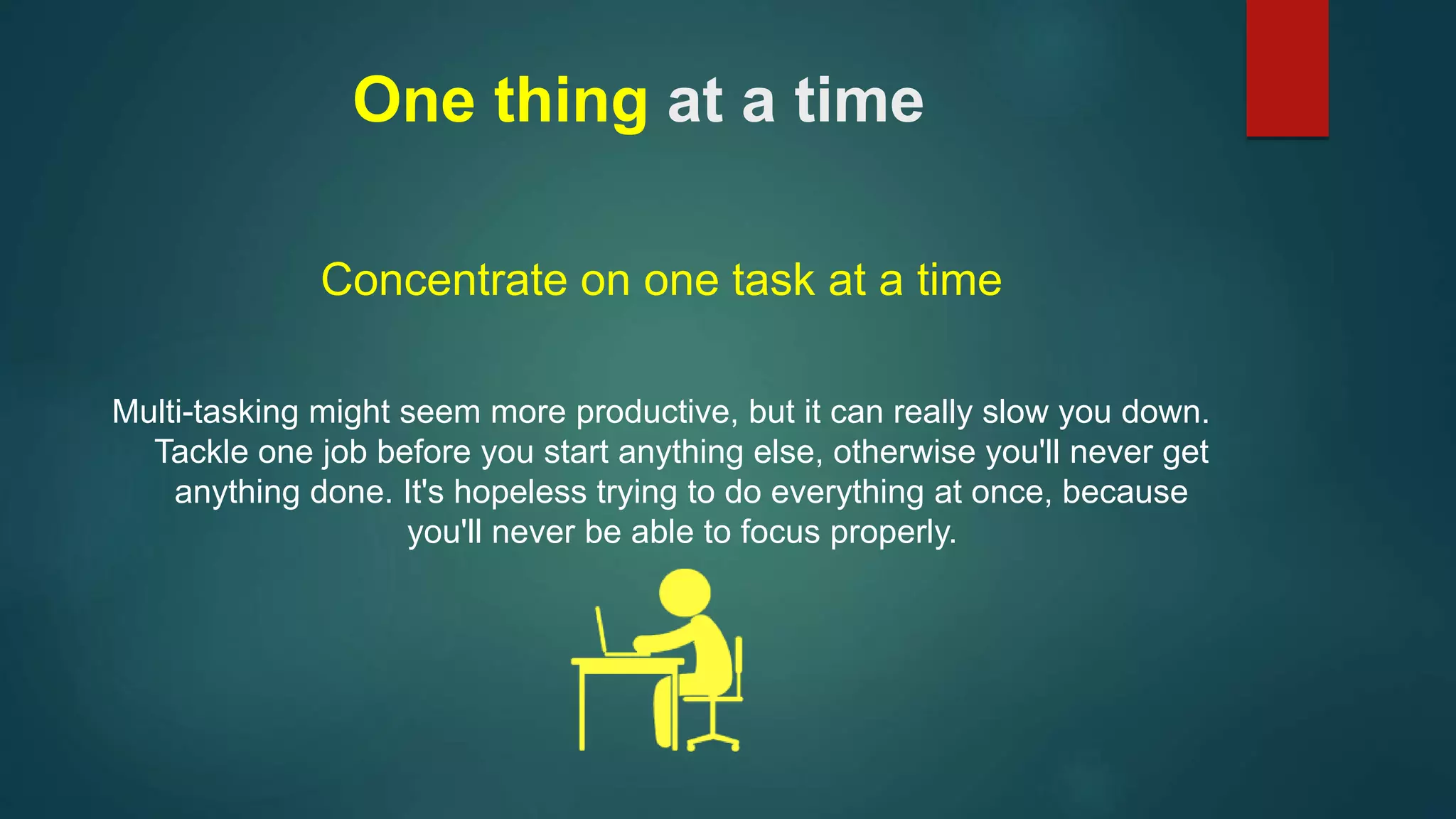 One thing at a time 
Concentrate on one task at a time 
Multi-tasking might seem more productive, but it can really slow you down. 
Tackle one job before you start anything else, otherwise you'll never get 
anything done. It's hopeless trying to do everything at once, because 
you'll never be able to focus properly. 
 