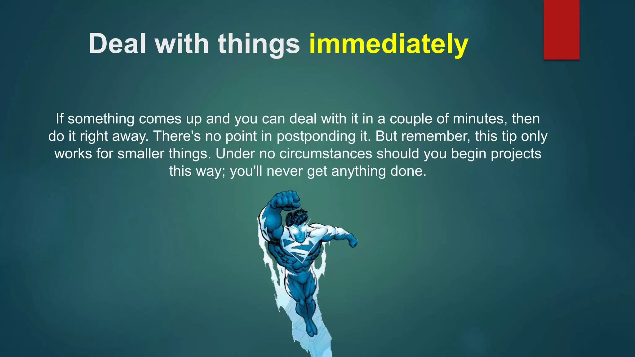 Deal with things immediately 
If something comes up and you can deal with it in a couple of minutes, then 
do it right away. There's no point in postponding it. But remember, this tip only 
works for smaller things. Under no circumstances should you begin projects 
this way; you'll never get anything done. 
 