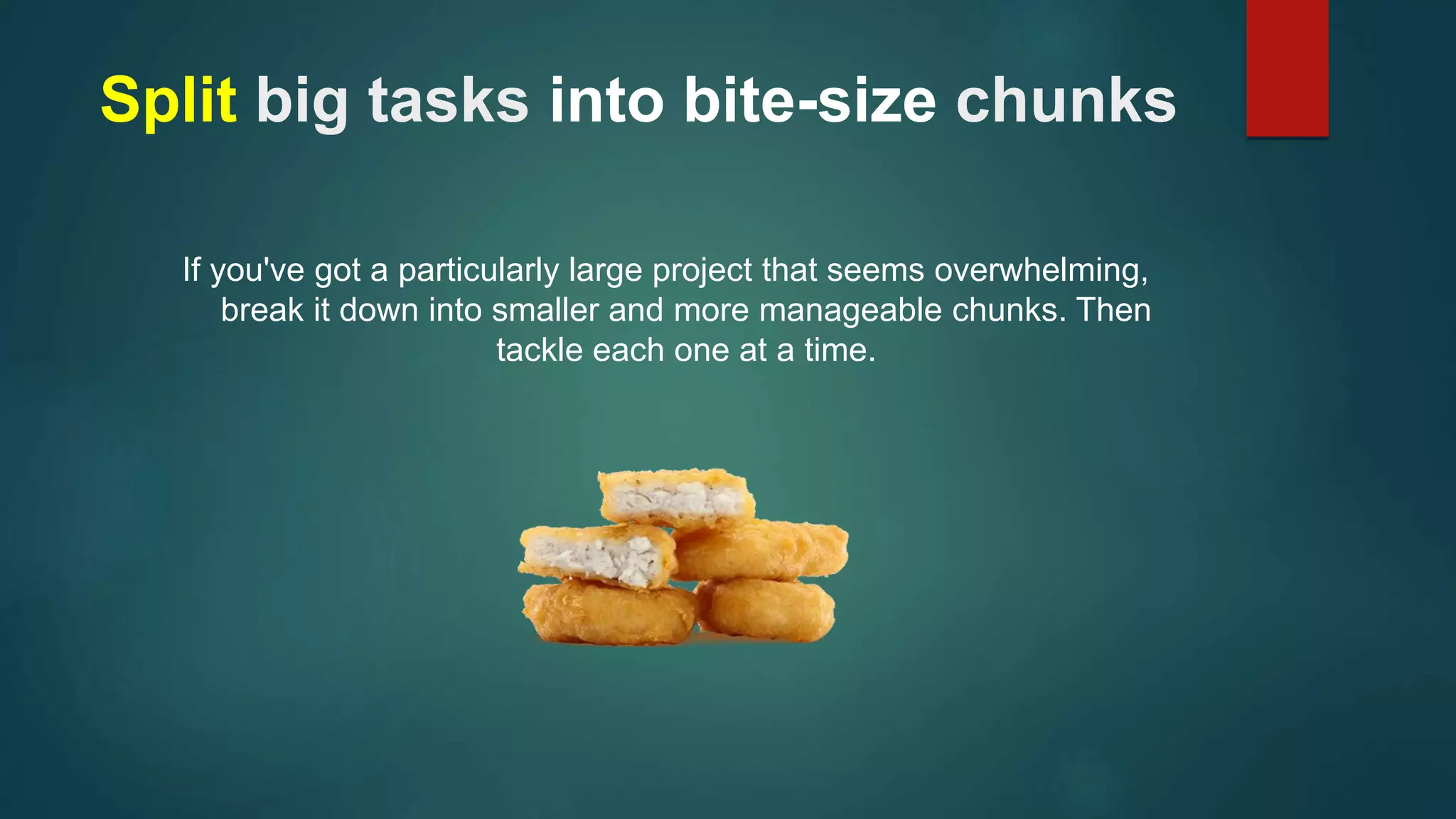 Split big tasks into bite-size chunks 
If you've got a particularly large project that seems overwhelming, 
break it down into smaller and more manageable chunks. Then 
tackle each one at a time. 
 