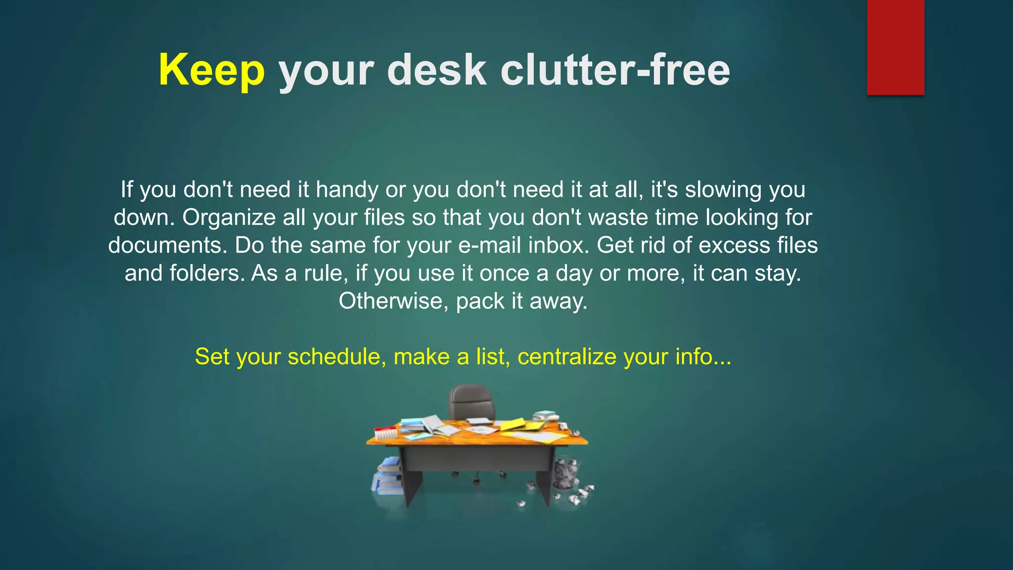 Keep your desk clutter-free 
If you don't need it handy or you don't need it at all, it's slowing you 
down. Organize all your files so that you don't waste time looking for 
documents. Do the same for your e-mail inbox. Get rid of excess files 
and folders. As a rule, if you use it once a day or more, it can stay. 
Otherwise, pack it away. 
Set your schedule, make a list, centralize your info... 
 